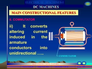 Course Code_52 Subj. Code 5261 147SLIDE
ELECTRICAL MACHINES-I EXIT
GENERALISED TREATMENT OF ELECTRICAL MACHINES
MAIN CONSTRUCTIONAL FEATURES
LECTURE 7 OF 40
DC MACHINES
MAIN CONSTRUCTIONAL FEATURES
ii) It converts
altering current
induced in the
armature
conductors into
unidirectional …..
COMMUTATOR
6. COMMUTATOR
 