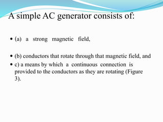 A simple AC generator consists of:
 (a) a strong magnetic field,
 (b) conductors that rotate through that magnetic field, and
 c) a means by which a continuous connection is
provided to the conductors as they are rotating (Figure
3).
 