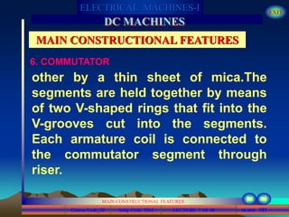 Course Code_52 Subj. Code 5261 151SLIDE
ELECTRICAL MACHINES-I EXIT
GENERALISED TREATMENT OF ELECTRICAL MACHINES
MAIN CONSTRUCTIONAL FEATURES
LECTURE 7 OF 40
DC MACHINES
MAIN CONSTRUCTIONAL FEATURES
6. COMMUTATOR
other by a thin sheet of mica.The
segments are held together by means
of two V-shaped rings that fit into the
V-grooves cut into the segments.
Each armature coil is connected to
the commutator segment through
riser.
 