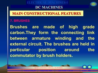 Course Code_52 Subj. Code 5261 152SLIDE
ELECTRICAL MACHINES-I EXIT
GENERALISED TREATMENT OF ELECTRICAL MACHINES
MAIN CONSTRUCTIONAL FEATURES
LECTURE 7 OF 40
DC MACHINES
MAIN CONSTRUCTIONAL FEATURES
7. BRUSHES
Brushes are made of high grade
carbon.They form the connecting link
between armature winding and the
external circuit. The brushes are held in
particular position around the
commutator by brush holders.
 