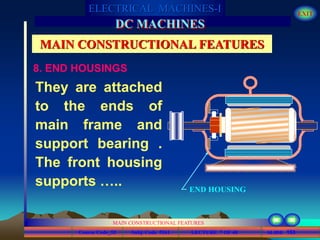 Course Code_52 Subj. Code 5261 153SLIDE
ELECTRICAL MACHINES-I EXIT
GENERALISED TREATMENT OF ELECTRICAL MACHINES
MAIN CONSTRUCTIONAL FEATURES
LECTURE 7 OF 40
DC MACHINES
MAIN CONSTRUCTIONAL FEATURES
8. END HOUSINGS
They are attached
to the ends of
main frame and
support bearing .
The front housing
supports ….. END HOUSING
 