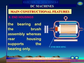 Course Code_52 Subj. Code 5261 154SLIDE
ELECTRICAL MACHINES-I EXIT
GENERALISED TREATMENT OF ELECTRICAL MACHINES
MAIN CONSTRUCTIONAL FEATURES
LECTURE 7 OF 40
DC MACHINES
MAIN CONSTRUCTIONAL FEATURES
8. END HOUSINGS
the bearing and
the brush
assembly whereas
rear housing
supports the
bearing only.
END HOUSING
 