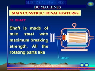 Course Code_52 Subj. Code 5261 157SLIDE
ELECTRICAL MACHINES-I EXIT
GENERALISED TREATMENT OF ELECTRICAL MACHINES
MAIN CONSTRUCTIONAL FEATURES
LECTURE 7 OF 40
DC MACHINES
MAIN CONSTRUCTIONAL FEATURES
Shaft is made of
mild steel with
maximum breaking
strength. All the
rotating parts like
SHAFT
10. SHAFT
 