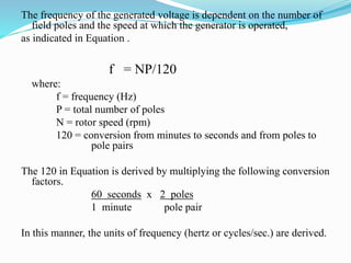 The frequency of the generated voltage is dependent on the number of
field poles and the speed at which the generator is operated,
as indicated in Equation .
f = NP/120
where:
f = frequency (Hz)
P = total number of poles
N = rotor speed (rpm)
120 = conversion from minutes to seconds and from poles to
pole pairs
The 120 in Equation is derived by multiplying the following conversion
factors.
60 seconds x 2 poles
1 minute pole pair
In this manner, the units of frequency (hertz or cycles/sec.) are derived.
 