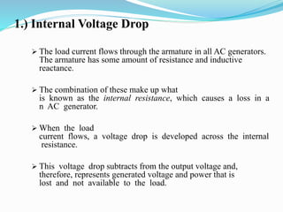 1.) Internal Voltage Drop
 The load current flows through the armature in all AC generators.
The armature has some amount of resistance and inductive
reactance.
 The combination of these make up what
is known as the internal resistance, which causes a loss in a
n AC generator.
 When the load
current flows, a voltage drop is developed across the internal
resistance.
 This voltage drop subtracts from the output voltage and,
therefore, represents generated voltage and power that is
lost and not available to the load.
 