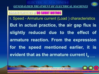 Course Code_52 Subj. Code 5261 197SLIDE
ELECTRICAL MACHINES-I EXIT
GENERALISED TREATMENT OF ELECTRICAL MACHINES
PERFORMANCE AND CHARACTERISTICS OF DC MOTORS
LECTURE 11 OF 40
CHARACTERISTICS OF DC SHUNT MOTORS
1. Speed - Armature current (Load ) characteristics
But in actual practice, the air gap flux is
slightly reduced due to the effect of
armature reaction. From the expression
for the speed mentioned earlier, it is
evident that as the armature current Ia …...
 