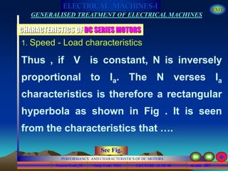 Course Code_52 Subj. Code 5261 207SLIDE
ELECTRICAL MACHINES-I EXIT
GENERALISED TREATMENT OF ELECTRICAL MACHINES
PERFORMANCE AND CHARACTERISTICS OF DC MOTORS
LECTURE 11 OF 40
CHARACTERISTICS OF DC SERIES MOTORS
1. Speed - Load characteristics
Thus , if V is constant, N is inversely
proportional to Ia. The N verses Ia
characteristics is therefore a rectangular
hyperbola as shown in Fig . It is seen
from the characteristics that ….
See Fig.
 