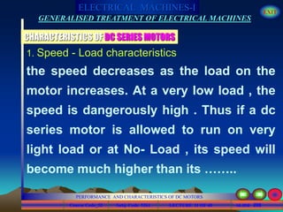 Course Code_52 Subj. Code 5261 208SLIDE
ELECTRICAL MACHINES-I EXIT
GENERALISED TREATMENT OF ELECTRICAL MACHINES
PERFORMANCE AND CHARACTERISTICS OF DC MOTORS
LECTURE 11 OF 40
1. Speed - Load characteristics
the speed decreases as the load on the
motor increases. At a very low load , the
speed is dangerously high . Thus if a dc
series motor is allowed to run on very
light load or at No- Load , its speed will
become much higher than its ……..
CHARACTERISTICS OF DC SERIES MOTORS
 