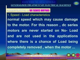 Course Code_52 Subj. Code 5261 209SLIDE
ELECTRICAL MACHINES-I EXIT
GENERALISED TREATMENT OF ELECTRICAL MACHINES
PERFORMANCE AND CHARACTERISTICS OF DC MOTORS
LECTURE 11 OF 40
1. Speed - Load characteristics
normal speed which may cause damage
to the motor. For this reason , dc series
motors are never started on No- Load
and are not used in the applications
where there is a chance of Load being
completely removed , when the motor ...
CHARACTERISTICS OF DC SERIES MOTORS
 