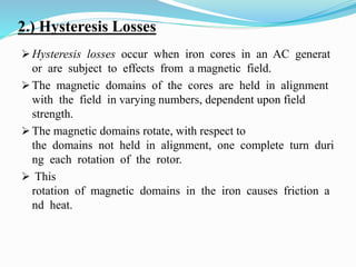 2.) Hysteresis Losses
 Hysteresis losses occur when iron cores in an AC generat
or are subject to effects from a magnetic field.
 The magnetic domains of the cores are held in alignment
with the field in varying numbers, dependent upon field
strength.
 The magnetic domains rotate, with respect to
the domains not held in alignment, one complete turn duri
ng each rotation of the rotor.
 This
rotation of magnetic domains in the iron causes friction a
nd heat.
 