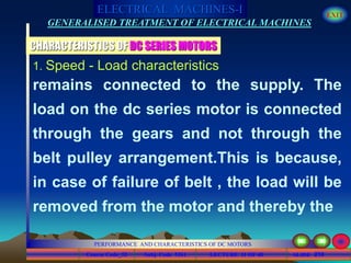 Course Code_52 Subj. Code 5261 210SLIDE
ELECTRICAL MACHINES-I EXIT
GENERALISED TREATMENT OF ELECTRICAL MACHINES
PERFORMANCE AND CHARACTERISTICS OF DC MOTORS
LECTURE 11 OF 40
1. Speed - Load characteristics
remains connected to the supply. The
load on the dc series motor is connected
through the gears and not through the
belt pulley arrangement.This is because,
in case of failure of belt , the load will be
removed from the motor and thereby the
CHARACTERISTICS OF DC SERIES MOTORS
 