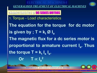 Course Code_52 Subj. Code 5261 213SLIDE
ELECTRICAL MACHINES-I EXIT
GENERALISED TREATMENT OF ELECTRICAL MACHINES
PERFORMANCE AND CHARACTERISTICS OF DC MOTORS
LECTURE 11 OF 40
1. Torque - Load characteristics
The equation for the torque for dc motor
is given by ; T = kt Ø Ia
The magnetic flux for a dc series motor is
proportional to armature current Ia. Thus
the torque T = kt Ia Ia.
Or T  Ia
2
CHARACTERISTICS OF DC SERIES MOTORS
 