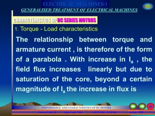 Course Code_52 Subj. Code 5261 214SLIDE
ELECTRICAL MACHINES-I EXIT
GENERALISED TREATMENT OF ELECTRICAL MACHINES
PERFORMANCE AND CHARACTERISTICS OF DC MOTORS
LECTURE 11 OF 40
1. Torque - Load characteristics
CHARACTERISTICS OF DC SERIES MOTORS
The relationship between torque and
armature current , is therefore of the form
of a parabola . With increase in Ia , the
field flux increases linearly but due to
saturation of the core, beyond a certain
magnitude of Ia the increase in flux is
 