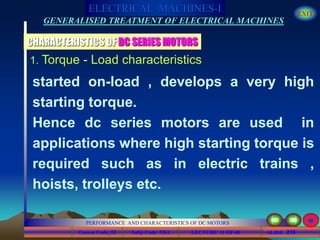 Course Code_52 Subj. Code 5261 216SLIDE
ELECTRICAL MACHINES-I EXIT
GENERALISED TREATMENT OF ELECTRICAL MACHINES
PERFORMANCE AND CHARACTERISTICS OF DC MOTORS
LECTURE 11 OF 40
1. Torque - Load characteristics
CHARACTERISTICS OF DC SERIES MOTORS
started on-load , develops a very high
starting torque.
Hence dc series motors are used in
applications where high starting torque is
required such as in electric trains ,
hoists, trolleys etc.
 