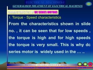 Course Code_52 Subj. Code 5261 218SLIDE
ELECTRICAL MACHINES-I EXIT
GENERALISED TREATMENT OF ELECTRICAL MACHINES
PERFORMANCE AND CHARACTERISTICS OF DC MOTORS
LECTURE 11 OF 40
1. Torque - Speed characteristics
CHARACTERISTICS OF DC SERIES MOTORS
From the characteristics shown in slide
no. , it can be seen that for low speeds ,
the torque is high and for high speeds
the torque is very small. This is why dc
series motor is widely used in the … ..
 