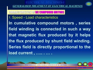 Course Code_52 Subj. Code 5261 222SLIDE
ELECTRICAL MACHINES-I EXIT
GENERALISED TREATMENT OF ELECTRICAL MACHINES
PERFORMANCE AND CHARACTERISTICS OF DC MOTORS
LECTURE 11 OF 40
CHARACTERISTICS OF DC COMPOUND MOTORS
1. Speed - Load characteristics
In cumulative compound motors , series
field winding is connected in such a way
that magnetic flux produced by it helps
the flux produced by shunt field winding.
Series field is directly proportional to the
load current , ….. . … .
 