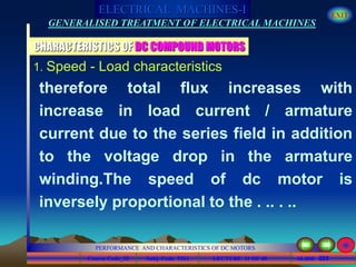 Course Code_52 Subj. Code 5261 223SLIDE
ELECTRICAL MACHINES-I EXIT
GENERALISED TREATMENT OF ELECTRICAL MACHINES
PERFORMANCE AND CHARACTERISTICS OF DC MOTORS
LECTURE 11 OF 40
CHARACTERISTICS OF DC COMPOUND MOTORS
1. Speed - Load characteristics
therefore total flux increases with
increase in load current / armature
current due to the series field in addition
to the voltage drop in the armature
winding.The speed of dc motor is
inversely proportional to the . .. . ..
 