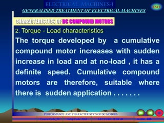 Course Code_52 Subj. Code 5261 226SLIDE
ELECTRICAL MACHINES-I EXIT
GENERALISED TREATMENT OF ELECTRICAL MACHINES
PERFORMANCE AND CHARACTERISTICS OF DC MOTORS
LECTURE 11 OF 40
CHARACTERISTICS OF DC COMPOUND MOTORS
2. Torque - Load characteristics
The torque developed by a cumulative
compound motor increases with sudden
increase in load and at no-load , it has a
definite speed. Cumulative compound
motors are therefore, suitable where
there is sudden application . . . . . . .
 