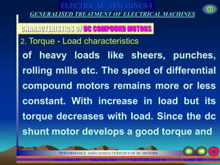 Course Code_52 Subj. Code 5261 227SLIDE
ELECTRICAL MACHINES-I EXIT
GENERALISED TREATMENT OF ELECTRICAL MACHINES
PERFORMANCE AND CHARACTERISTICS OF DC MOTORS
LECTURE 11 OF 40
CHARACTERISTICS OF DC COMPOUND MOTORS
2. Torque - Load characteristics
of heavy loads like sheers, punches,
rolling mills etc. The speed of differential
compound motors remains more or less
constant. With increase in load but its
torque decreases with load. Since the dc
shunt motor develops a good torque and
 