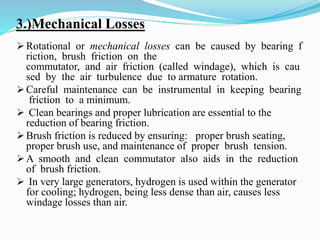 3.)Mechanical Losses
 Rotational or mechanical losses can be caused by bearing f
riction, brush friction on the
commutator, and air friction (called windage), which is cau
sed by the air turbulence due to armature rotation.
 Careful maintenance can be instrumental in keeping bearing
friction to a minimum.
 Clean bearings and proper lubrication are essential to the
reduction of bearing friction.
 Brush friction is reduced by ensuring: proper brush seating,
proper brush use, and maintenance of proper brush tension.
 A smooth and clean commutator also aids in the reduction
of brush friction.
 In very large generators, hydrogen is used within the generator
for cooling; hydrogen, being less dense than air, causes less
windage losses than air.
 