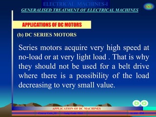 Course Code_52 Subj. Code 5261 234SLIDE
ELECTRICAL MACHINES-I EXIT
GENERALISED TREATMENT OF ELECTRICAL MACHINES
APPLICATION OF DC MACHINES
Series motors acquire very high speed at
no-load or at very light load . That is why
they should not be used for a belt drive
where there is a possibility of the load
decreasing to very small value.
APPLICATIONS OF DC MOTORS
(b) DC SERIES MOTORS
 