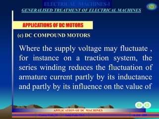 Course Code_52 Subj. Code 5261 236SLIDE
ELECTRICAL MACHINES-I EXIT
GENERALISED TREATMENT OF ELECTRICAL MACHINES
APPLICATION OF DC MACHINES
Where the supply voltage may fluctuate ,
for instance on a traction system, the
series winding reduces the fluctuation of
armature current partly by its inductance
and partly by its influence on the value of
APPLICATIONS OF DC MOTORS
(c) DC COMPOUND MOTORS
 