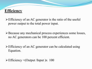 Efficiency
Efficiency of an AC generator is the ratio of the useful
power output to the total power input.
Because any mechanical process experiences some losses,
no AC generators can be 100 percent efficient.
Efficiency of an AC generator can be calculated using
Equation.
Efficiency =(Output /Input )x 100
 