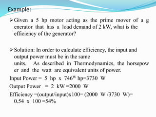 Example:
Given a 5 hp motor acting as the prime mover of a g
enerator that has a load demand of 2 kW, what is the
efficiency of the generator?
Solution: In order to calculate efficiency, the input and
output power must be in the same
units. As described in Thermodynamics, the horsepow
er and the watt are equivalent units of power.
Input Power = 5 hp x 746W hp=3730 W
Output Power = 2 kW =2000 W
Efficiency =(output/input)x100= (2000 W /3730 W)=
0.54 x 100 =54%
 