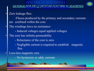 Course Code_52 Subj. Code 5261 253SLIDE
ELECTRICAL MACHINES-I EXIT
GENERALISED TREATMENT OF ELECTRICAL MACHINES
Ideal Transformers
• Zero leakage flux:
-Fluxes produced by the primary and secondary currents
are confined within the core
• The windings have no resistance:
- Induced voltages equal applied voltages
• The core has infinite permeability
- Reluctance of the core is zero
- Negligible current is required to establish magnetic
flux
• Loss-less magnetic core
- No hysteresis or eddy currents
 