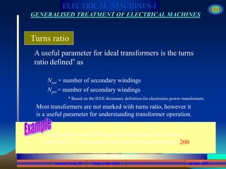 Course Code_52 Subj. Code 5261 257SLIDE
ELECTRICAL MACHINES-I EXIT
GENERALISED TREATMENT OF ELECTRICAL MACHINES
A useful parameter for ideal transformers is the turns
ratio defined* as
Turns ratio
Nsec = number of secondary windings
Npri = number of secondary windings
* Based on the IEEE dictionary definition for electronics power transformers.
Most transformers are not marked with turns ratio, however it
is a useful parameter for understanding transformer operation.
A transformer has 800 turns on the primary and a turns
ratio of 0.25. How many turns are on the secondary? 200
 