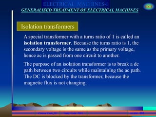 Course Code_52 Subj. Code 5261 260SLIDE
ELECTRICAL MACHINES-I EXIT
GENERALISED TREATMENT OF ELECTRICAL MACHINES
A special transformer with a turns ratio of 1 is called an
isolation transformer. Because the turns ratio is 1, the
secondary voltage is the same as the primary voltage,
hence ac is passed from one circuit to another.
Isolation transformers
The purpose of an isolation transformer is to break a dc
path between two circuits while maintaining the ac path.
The DC is blocked by the transformer, because the
magnetic flux is not changing.
 