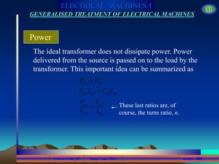 Course Code_52 Subj. Code 5261 262SLIDE
ELECTRICAL MACHINES-I EXIT
GENERALISED TREATMENT OF ELECTRICAL MACHINES
The ideal transformer does not dissipate power. Power
delivered from the source is passed on to the load by the
transformer. This important idea can be summarized as
Power
pri sec
pri pri sec sec
prisec
pri sec
P P
V I V I
IV
V I


 These last ratios are, of
course, the turns ratio, n.
 