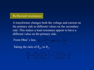 A transformer changes both the voltage and current on
the primary side to different values on the secondary
side. This makes a load resistance appear to have a
different value on the primary side.
From Ohm’s law, and
pri sec
pri L
pri sec
V V
R R
I I
 
Taking the ratio of Rpri to RL,
2
1 1 1
=
pri pri sec
L sec pri
R V I
R V I n n n
     
            
Reflected resistance
 