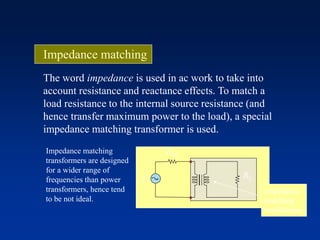 Impedance matching
The word impedance is used in ac work to take into
account resistance and reactance effects. To match a
load resistance to the internal source resistance (and
hence transfer maximum power to the load), a special
impedance matching transformer is used.
RL
Rint
Vs
Impedance matching
transformers are designed
for a wider range of
frequencies than power
transformers, hence tend
to be not ideal.
Impedance
matching
transformer
 