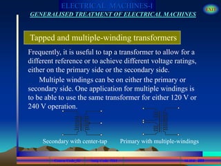 Course Code_52 Subj. Code 5261 269SLIDE
ELECTRICAL MACHINES-I EXIT
GENERALISED TREATMENT OF ELECTRICAL MACHINES
Tapped and multiple-winding transformers
Frequently, it is useful to tap a transformer to allow for a
different reference or to achieve different voltage ratings,
either on the primary side or the secondary side.
Multiple windings can be on either the primary or
secondary side. One application for multiple windings is
to be able to use the same transformer for either 120 V or
240 V operation.
Secondary with center-tap Primary with multiple-windings
 