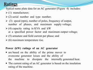 Ratings
Typical name plate data for an AC generator (Figure 4) includes:
 (1) manufacturer;
 (2) serial number and type number;
 (3) speed (rpm), number of poles, frequency of output,
number of phases, and maximum supply voltage;
 (4) capacity rating in KVA and kW
at a specified power factor and maximum output voltage;
 (5) armature and field current per phase; and
 (6) maximum temperature rise.
Power (kW) ratings of an AC generator
 are based on the ability of the prime mover to
overcome generator losses and the ability of
the machine to dissipate the internally generated heat.
 The current rating of an AC generator is based on the insulation
rating of the machine.
 