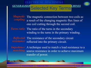 Course Code_52 Subj. Code 5261 271SLIDE
ELECTRICAL MACHINES-I EXIT
GENERALISED TREATMENT OF ELECTRICAL MACHINES
Magnetic
coupling
Turns ratio
Reflected
resistance
Impedance
matching
The ratio of the turns in the secondary
winding to the turns in the primary winding.
The resistance of the secondary circuit
reflected into the primary circuit.
The magnetic connection between two coils as
a result of the changing magnetic flux lines of
one coil cutting through the second coil.
Selected Key Terms
A technique used to match a load resistance to a
source resistance in order to achieve maximum
transfer of power.
 