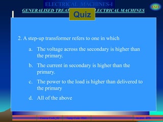 Course Code_52 Subj. Code 5261 273SLIDE
ELECTRICAL MACHINES-I EXIT
GENERALISED TREATMENT OF ELECTRICAL MACHINES
Quiz
2. A step-up transformer refers to one in which
a. The voltage across the secondary is higher than
the primary.
b. The current in secondary is higher than the
primary.
c. The power to the load is higher than delivered to
the primary
d. All of the above
 