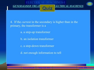 Course Code_52 Subj. Code 5261 275SLIDE
ELECTRICAL MACHINES-I EXIT
GENERALISED TREATMENT OF ELECTRICAL MACHINES
Quiz
4. If the current in the secondary is higher than in the
primary, the transformer is a
a. a step-up transformer
b. an isolation transformer
c. a step-down transformer
d. not enough information to tell
 