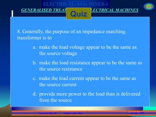 Course Code_52 Subj. Code 5261 279SLIDE
ELECTRICAL MACHINES-I EXIT
GENERALISED TREATMENT OF ELECTRICAL MACHINES
Quiz
8. Generally, the purpose of an impedance matching
transformer is to
a. make the load voltage appear to be the same as
the source voltage
b. make the load resistance appear to be the same as
the source resistance
c. make the load current appear to be the same as
the source current
d. provide more power to the load than is delivered
from the source
 