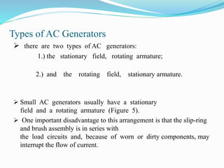 Types of AC Generators
 there are two types of AC generators:
1.) the stationary field, rotating armature;
2.) and the rotating field, stationary armature.
 Small AC generators usually have a stationary
field and a rotating armature (Figure 5).
 One important disadvantage to this arrangement is that the slip-ring
and brush assembly is in series with
the load circuits and, because of worn or dirty components, may
interrupt the flow of current.
 