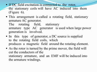  If DC field excitation is connected to the rotor,
the stationary coils will have AC induced into them
(Figure 6).
 This arrangement is called a rotating field, stationary
armature AC generator.
The rotating field, stationary
armature type AC generator is used when large power
generation is involved.
 In this type of generator, a DC source is supplied
to the rotating field coils, which
produces a magnetic field around the rotating element.
 As the rotor is turned by the prime mover, the field will
cut the conductors of the
stationary armature, and an EMF will be induced into
the armature windings.
 