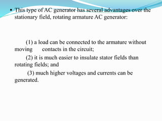  This type of AC generator has several advantages over the
stationary field, rotating armature AC generator:
(1) a load can be connected to the armature without
moving contacts in the circuit;
(2) it is much easier to insulate stator fields than
rotating fields; and
(3) much higher voltages and currents can be
generated.
 