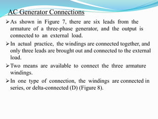 AC Generator Connections
As shown in Figure 7, there are six leads from the
armature of a three-phase generator, and the output is
connected to an external load.
In actual practice, the windings are connected together, and
only three leads are brought out and connected to the external
load.
Two means are available to connect the three armature
windings.
In one type of connection, the windings are connected in
series, or delta-connected (D) (Figure 8).
 
