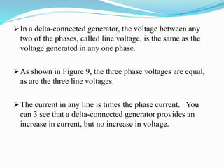 In a delta-connected generator, the voltage between any
two of the phases, called line voltage, is the same as the
voltage generated in any one phase.
As shown in Figure 9, the three phase voltages are equal,
as are the three line voltages.
The current in any line is times the phase current. You
can 3 see that a delta-connected generator provides an
increase in current, but no increase in voltage.
 