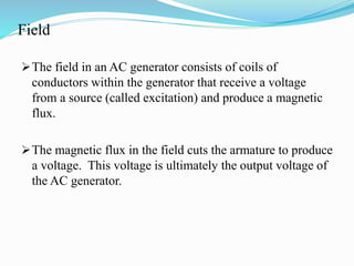 Field
The field in an AC generator consists of coils of
conductors within the generator that receive a voltage
from a source (called excitation) and produce a magnetic
flux.
The magnetic flux in the field cuts the armature to produce
a voltage. This voltage is ultimately the output voltage of
the AC generator.
 