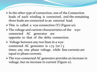  In the other type of connection, one of the Connection
leads of each winding is connected, and the remaining
three leads are connected to an external load.
 This is called a wye connection (Y) (Figure 10).
 The voltage and current characteristics of the wye-
connected AC generator are
opposite to that of the delta connection.
 Voltage between any two lines in a wye-
connected AC generator is 1.73 (or ) 3
times any one phase voltage, while line currents are
equal to phase currents.
 The wye-connected AC generator provides an increase in
voltage, but no increase in current (Figure 11).
 