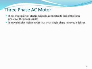 74
Three Phase AC Motor
 It has three pairs of electromagnets, connected to one of the three
phases of the power supply.
 It provides a lot higher power that what single phase motor can deliver.
 