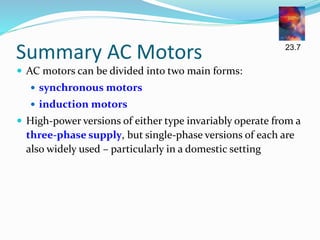 Summary AC Motors
 AC motors can be divided into two main forms:
 synchronous motors
 induction motors
 High-power versions of either type invariably operate from a
three-phase supply, but single-phase versions of each are
also widely used – particularly in a domestic setting
23.7
 