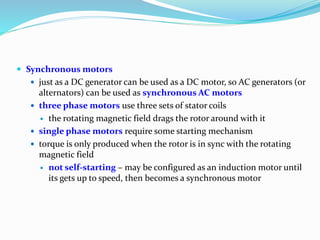  Synchronous motors
 just as a DC generator can be used as a DC motor, so AC generators (or
alternators) can be used as synchronous AC motors
 three phase motors use three sets of stator coils
 the rotating magnetic field drags the rotor around with it
 single phase motors require some starting mechanism
 torque is only produced when the rotor is in sync with the rotating
magnetic field
 not self-starting – may be configured as an induction motor until
its gets up to speed, then becomes a synchronous motor
 